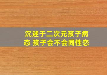 沉迷于二次元孩子病态 孩子会不会同性恋